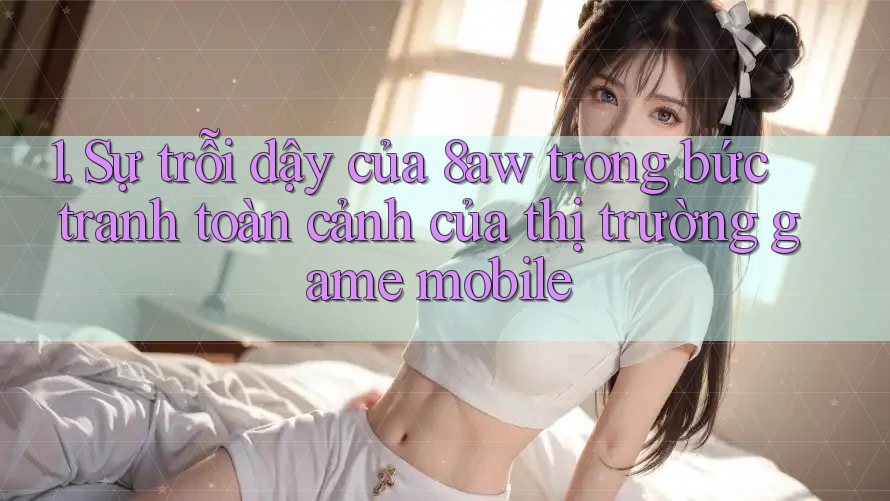 1. Sự trỗi dậy của 8aw trong bức tranh toàn cảnh của thị trường game mobile