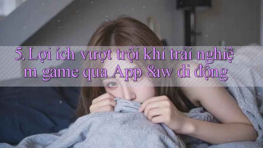 5. Lợi ích vượt trội khi trải nghiệm game qua App 8aw di động