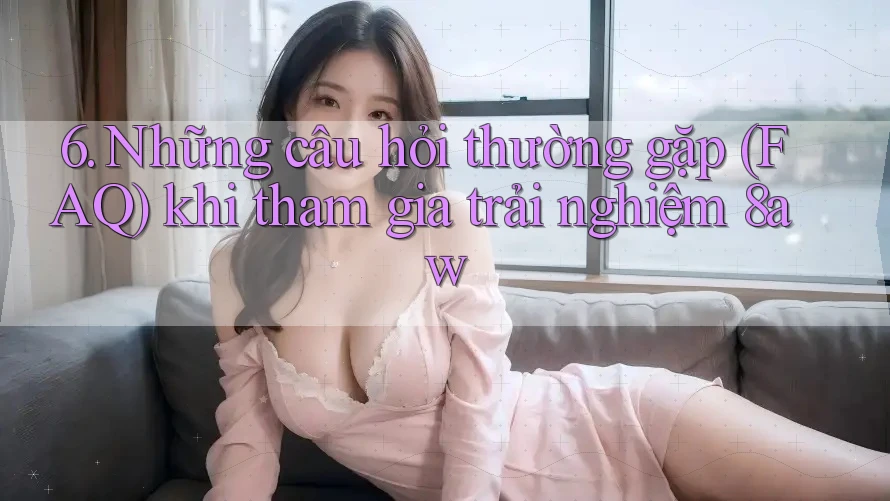 6. Những câu hỏi thường gặp (FAQ) khi tham gia trải nghiệm 8aw 6. Những câu hỏi thường gặp (FAQ) khi tham gia trải nghiệm 8aw