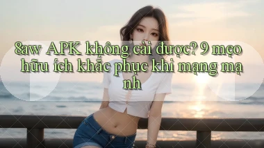 8aw APK không cài được 9 mẹo hữu ích khắc phục khi mạng mạnh