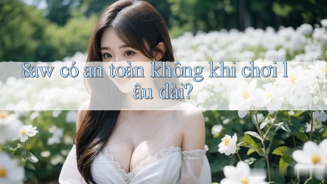 8aw có an toàn không khi chơi lâu dài? 8aw có an toàn không khi chơi lâu dài?
