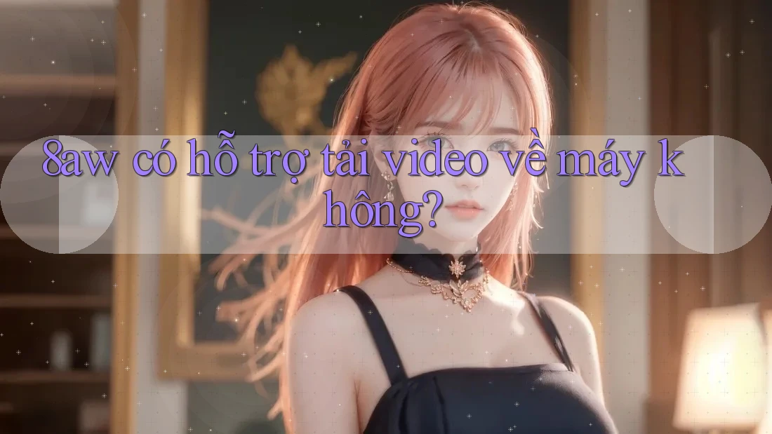 8aw có hỗ trợ tải video về máy không? 8aw có hỗ trợ tải video về máy không?