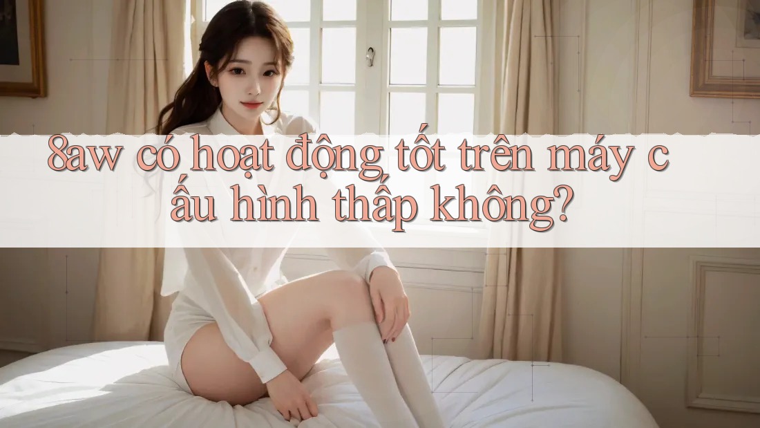8aw có hoạt động tốt trên máy cấu hình thấp không? 8aw có hoạt động tốt trên máy cấu hình thấp không?
