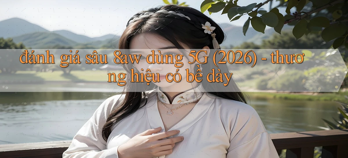 đánh giá sâu 8aw dùng 5G (2026)   thương hiệu có bề dày