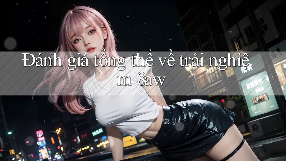 Đánh giá tổng thể về trải nghiệm 8aw Đánh giá tổng thể về trải nghiệm 8aw