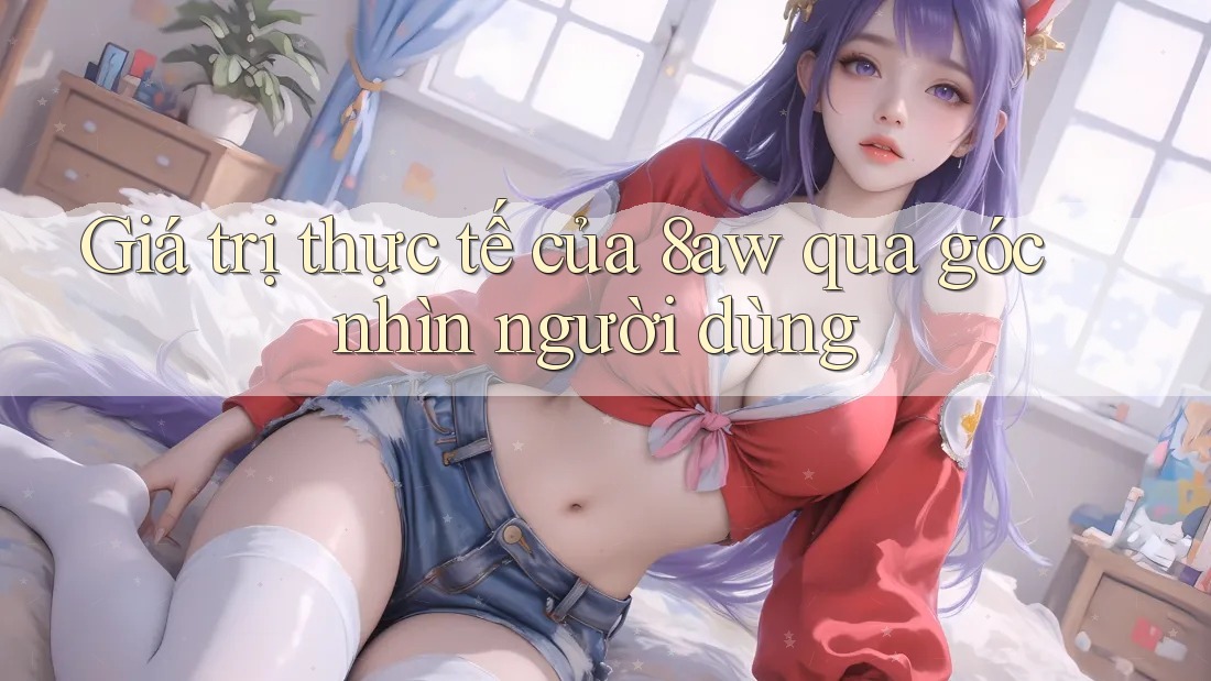 Giá trị thực tế của 8aw qua góc nhìn người dùng Giá trị thực tế của 8aw qua góc nhìn người dùng