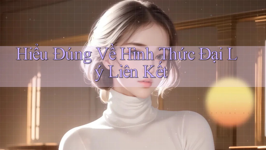 Hiểu Đúng Về Hình Thức Đại Lý Liên Kết