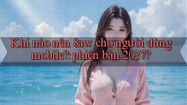 Khi nào nên 8aw cho người dùng mobile phiên bản 2027