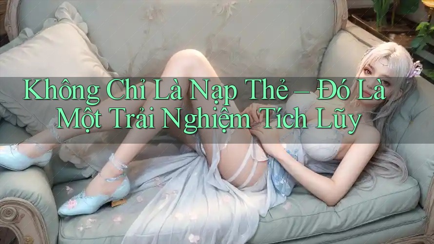 Không Chỉ Là Nạp Thẻ – Đó Là Một Trải Nghiệm Tích Lũy Không Chỉ Là Nạp Thẻ – Đó Là Một Trải Nghiệm Tích Lũy