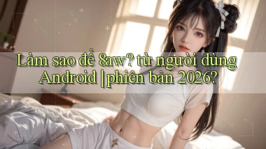 Làm sao để 8aw từ người dùng Android phiên bản 2026