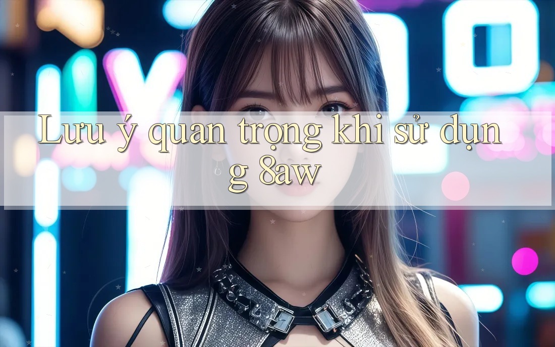 Lưu ý quan trọng khi sử dụng 8aw Lưu ý quan trọng khi sử dụng 8aw