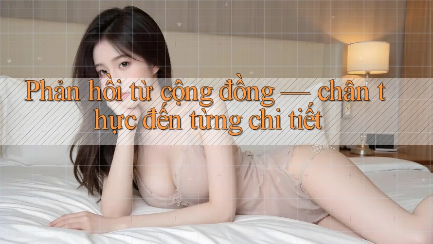 Phản hồi từ cộng đồng — chân thực đến từng chi tiết Phản hồi từ cộng đồng — chân thực đến từng chi tiết