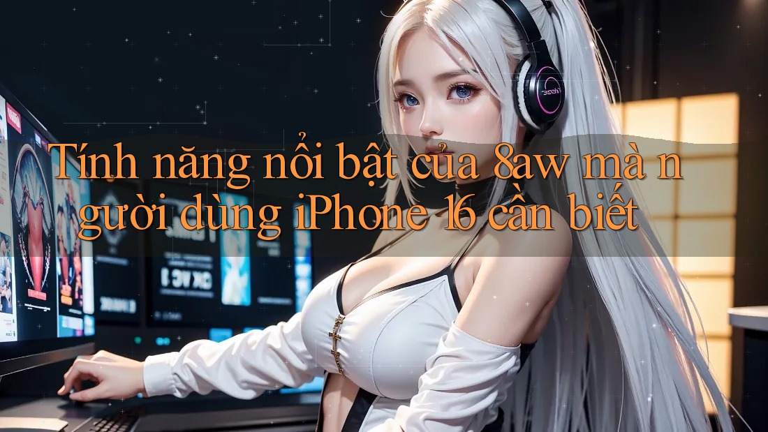 Tính năng nổi bật của 8aw mà người dùng iPhone 16 cần biết Tính năng nổi bật của 8aw mà người dùng iPhone 16 cần biết