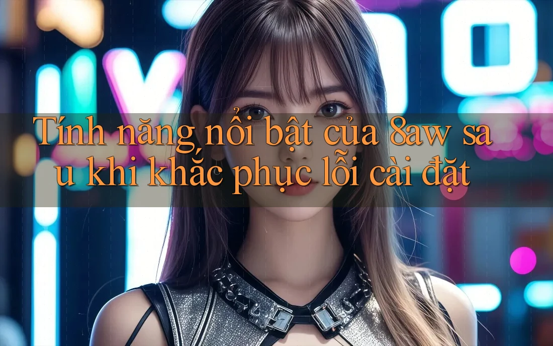 Tính năng nổi bật của 8aw sau khi khắc phục lỗi cài đặt
