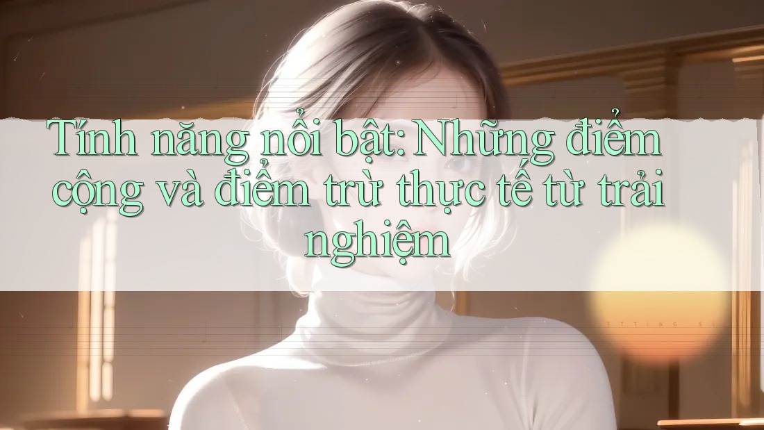 Tính năng nổi bật: Những điểm cộng và điểm trừ thực tế từ trải nghiệm Tính năng nổi bật: Những điểm cộng và điểm trừ thực tế từ trải nghiệm