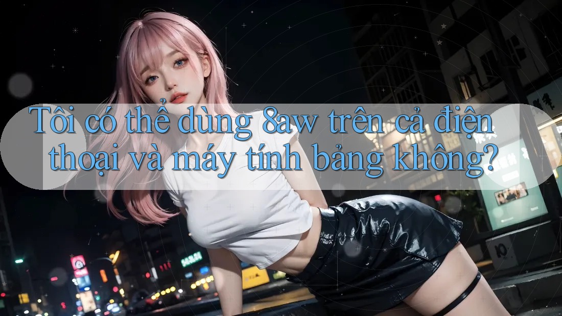 Tôi có thể dùng 8aw trên cả điện thoại và máy tính bảng không? Tôi có thể dùng 8aw trên cả điện thoại và máy tính bảng không?