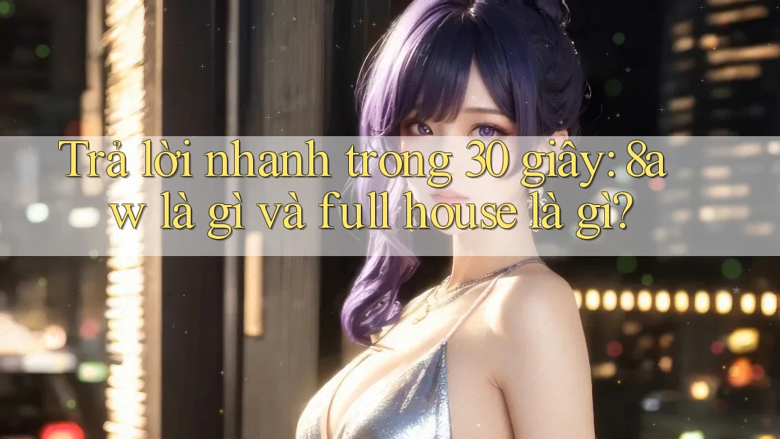 Trả lời nhanh trong 30 giây: 8aw là gì và full house là gì? Trả lời nhanh trong 30 giây: 8aw là gì và full house là gì?