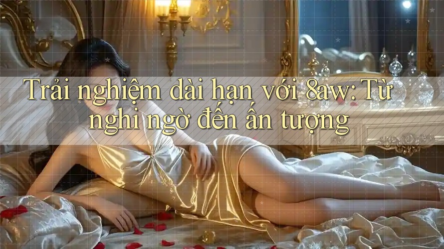 Trải nghiệm dài hạn với 8aw: Từ nghi ngờ đến ấn tượng Trải nghiệm dài hạn với 8aw: Từ nghi ngờ đến ấn tượng