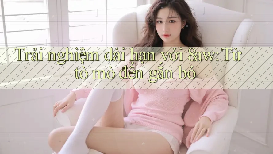Trải nghiệm dài hạn với 8aw: Từ tò mò đến gắn bó Trải nghiệm dài hạn với 8aw: Từ tò mò đến gắn bó