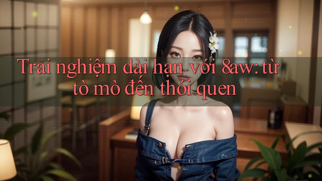 Trải nghiệm dài hạn với 8aw: từ tò mò đến thói quen Trải nghiệm dài hạn với 8aw: từ tò mò đến thói quen