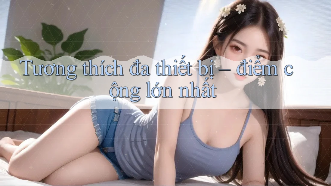 Tương thích đa thiết bị – điểm cộng lớn nhất Tương thích đa thiết bị – điểm cộng lớn nhất