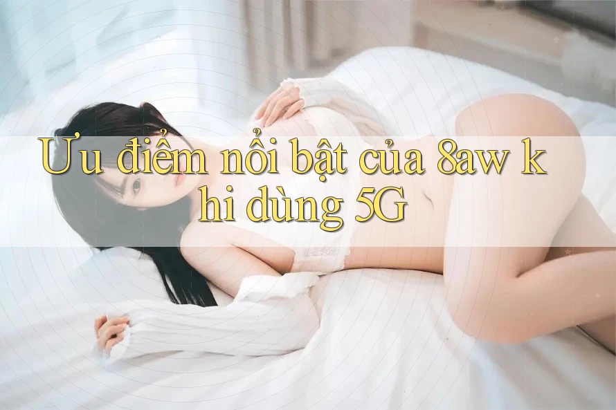 Ưu điểm nổi bật của 8aw khi dùng 5G Ưu điểm nổi bật của 8aw khi dùng 5G